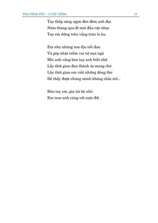THO TÒNH YÏU – CUÖÅC SÖËNG                                      13

              Tay thùæp saáng ngoån àeân àïm anh àoåc
              Nùm thaáng qua ài maái àêìu cûåc nhoåc.
              Tay em dûâng trïn vêìng traán lo êu.


              Em nheå nhaâng xoa dõu nöîi àau
              Vaâ goáp nhùåt niïìm vui tûâ moåi ngaã
              Khi anh vùæng baân tay anh biïët nhúá
              Lêëy thúâi gian àan thaânh aáo mong chúâ
              Lêëy thúâi gian em viïët nhûäng doâng thú
              Àïí thêëy àûúåc chuáng mònh khöng chùæc trúã...


              Baân tay em, gia taâi beá nhoã
              Em trao anh cuâng vúái cuöåc àúâi .
 