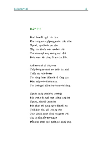 XUÊN QUYÂNH                                                14




              HAÁT RU


              Bònh hoa àaä nguã trïn baân
              Kòa trang saách gêëp ngoån àeân thiu thiu
              Nguã ài, ngûúâi cuãa em yïu
              Naây, con taâu laå vûâa neo bïën chúâ
              Trúâi àïm nghiïng xuöëng maái nhaâ
              Biïín xanh kia cuäng àaä mú àêët liïìn.


              Anh mú anh coá thêëy em
              Thêëy böng cuác nhoã núi triïìn àêët quï
              Chiïëc mo rúi úã búâ tre
              Con söng thùm biïín àaä vïì rûâng xûa
              Àaám mêy vïì vúái cún mûa
              Con àûúâng ài túái miïìn chûa coá àûúâng.


              Nguã ài vêìng traán yïu thûúng
              Bûác tranh àaä nguã mùåt tûúâng lùång im
              Nguã ài, hoân àaá thò mïìm
              Baân chên thò cûáng ngoån àeân thò xa
              Thúâi gian nhû gioá thoaãng qua
              Tònh yïu laâ caánh àöìng hoa giûäa trúâi
              Tay ta nùæm lêëy tay ngûúâi
              Dêîu qua trùm suöëi ngaân àöìi cuäng qua .
 
