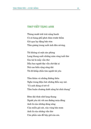 THO TÒNH YÏU – CUÖÅC SÖËNG                                    15




              THÚ VIÏËT TÙÅNG ANH


              Thaáng mûúâi trúâi traãi nùæng hanh
              Coá cö haâng phöë phúi chùn trûúác thïìm
              Gioá qua lay àöång bûác reâm
              Têëm gûúng trong suöët aánh àeân nï-öng.


              Töi khöng coá möåt cùn phoâng
              Lang thang suöët nhûäng nùm roâng tuöíi thú
              Gia taâi laâ mêëy vêìn thú
              Dêîu bao ngûúâi àoåc vêîn chúâ àúåi ai
              Nuái cao biïín röång söng daâi
              Töi ài khùæp chöën tòm ngûúâi töi yïu


              Têëm khùn vaâ nhûäng àûúâng thïu
              Nghe trong àiïåu haát nhûäng àiïìu say mï.
              "Coá anh duäng sô trúã vïì
              Têëm huên chûúng dûúái nùæng heâ choái chang"


              Àïm daâi thûác nhúá lang thang
              Ngûúâi yïu töi vúái con àûúâng muâa àöng
              Anh laâ cuãa nhûäng doâng söng
              Cuãa miïìn gioá caát, cuãa vuâng baäo mûa
              Anh laâ cuãa nhûäng vêìn thú
              Coân phêìn naâo àïí bêy giúâ cuãa em.
 
