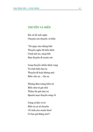 THO TÒNH YÏU – CUÖÅC SÖËNG                       17




              THUYÏÌN VAÂ BIÏÍN


              Em seä kïí anh nghe
              Chuyïån con thuyïìn vaâ biïín


              "Tûâ ngaây naâo chùèng biïët
              Thuyïìn nghe lúâi biïín khúi
              Caánh haãi êu, soáng biïëc
              Àûa thuyïìn ài muön núi


              Loâng thuyïìn nhiïìu khaát voång
              Vaâ tònh biïín bao la
              Thuyïìn ài hoaâi khöng moãi
              Biïín vêîn xa... vêîn xa


              Nhûäng àïm trùng hiïìn tûâ
              Biïín nhû cö gaái nhoã
              Thêìm thò gûãi têm tû
              Quanh maån thuyïìn soáng vöî


              Cuäng coá khi vö cúá
              Biïín aâo aåt xö thuyïìn
              (Vò tònh yïu muön thuúã
              Coá bao giúâ àûáng yïn?)
 