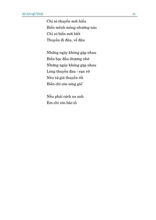 XUÊN QUYÂNH                                  18

              Chó coá thuyïìn múái hiïíu
              Biïín mïnh möng nhûúâng naâo
              Chó coá biïín múái biïët
              Thuyïìn ài àêu, vïì àêu


              Nhûäng ngaây khöng gùåp nhau
              Biïín baåc àêìu thûúng nhúá
              Nhûäng ngaây khöng gùåp nhau
              Loâng thuyïìn àau - raån vúä
              Neáu tûâ giaä thuyïìn röìi
              Biïín chó coân soáng gioá"


              Nïëu phaãi caách xa anh
              Em chó coân baäo töë
 