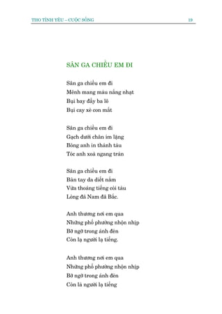 THO TÒNH YÏU – CUÖÅC SÖËNG                     19




              SÊN GA CHIÏÌU EM ÀI


              Sên ga chiïìu em ài
              Mïnh mang maâu nùæng nhaåt
              Buåi bay àêìy ba lö
              Buåi cay xeâ con mùæt


              Sên ga chiïìu em ài
              Gaåch dûúái chên im lùång
              Boáng anh in thaânh taâu
              Toác anh xoaâ ngang traán


              Sên ga chiïìu em ài
              Baân tay da diïët nùæm
              Vûâa thoaáng tiïëng coâi taâu
              Loâng àaä Nam àaä Bùæc.


              Anh thûúng núi em qua
              Nhûäng phöë phûúâng nhöån nhõp
              Búä ngúä trong aánh àeân
              Coân laå ngûúâi laå tiïëng.


              Anh thûúng núi em qua
              Nhûäng phöë phûúâng nhöån nhõp
              Búä ngúä trong aánh àeân
              Coân laâ ngûúâi laå tiïëng
 