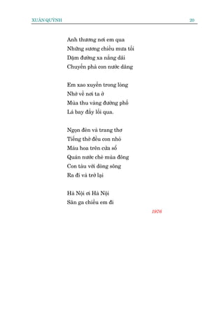 XUÊN QUYÂNH                                         20



              Anh thûúng núi em qua
              Nhûäng sûúng chiïìu mûa töëi
              Dùåm àûúâng xa nùæng daäi
              Chuyïën phaâ con nûúác dêng


              Em xao xuyïën trong loâng
              Nhúá vïì núi ta úã
              Muâa thu vaâng àûúâng phöë
              Laá bay àêìy löëi qua.


              Ngoån àeân vaâ trang thú
              Tiïëng thúã àïìu con nhoã
              Maâu hoa trïn cûãa söí
              Quaán nûúác cheâ muâa àöng
              Con taâu vúái doâng söng
              Ra ài vaâ trúã laåi


              Haâ Nöåi úi Haâ Nöåi
              Sên ga chiïìu em ài
                                             1976
 
