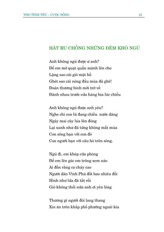 THO TÒNH YÏU – CUÖÅC SÖËNG                                   21




              HAÁT RU CHÖÌNG NHÛÄNG ÀÏM KHOÁ NGUÃ


              Anh khöng nguã àûúåc û anh?
              Àïí em múã quaåt quêën maânh lïn cho
              Lùång sao caái gioá mùåt höì
              Gheát sao caái noáng àêìu muâa àaä ghï!
              Àoaân thûúng binh múái trúã vïì
              Àaánh nhau trûúác cûãa haâng bia luác chiïìu


              Anh khöng nguã àûúåc anh yïu?
              Nghe chi con luä àang chiïìu nûúác dêng
              Ngaây mai cêy luáa lïn àoâng
              Laåi xanh nhû àaä tûâng khöng mêët muâa
              Con söng baån vúái con àoâ
              Con ngûúâi baån vúái cêu hoâ trïn söng.


              Nguã ài, em kheáp cûãa phoâng
              Àïí em lïn gaác em tröng xem naâo
              Ai àöìn rùçng coå chaáy cao
              Ngûúâi dên Vônh Phuá àöët bao nhiïu àöìi
              Hònh nhû lûãa àaä tùæt röìi
              Gioá khöng thöíi nûäa anh úi yïn loâng


              Thûúng gò ngûúâi àoái lang thang
              Xin ùn trïn khùæp phöë phûúâng ngoaâi kia
 