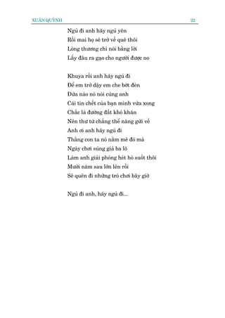 XUÊN QUYÂNH                                               22

              Nguã ài anh haäy nguã yïn
              Röìi mai hoå seä trúã vïì quï thöi
              Loâng thûúng chó noái bùçng lúâi
              Lêëy àêu ra gaåo cho ngûúâi àûúåc no


              Khuya röìi anh haäy nguã ài
              Àïí em trúã dêåy em che búát àeân
              Àûáa naâo noá noái cuâng anh
              Caái tin chïët cuãa baån mònh vûâa xong
              Chùæc laâ àûúâng àêët khoá khùn
              Nïn thû tûâ chùèng thïí nùng gûãi vïì
              Anh úi anh haäy nguã ài
              Thùçng con ta noá nùçm mï àoá maâ
              Ngaây chúi suáng giaã ba lö
              Laâm anh giaãi phoáng heát hoâ suöët thöi
              Mûúâi nùm sau lúán lïn röìi
              Seä quïn ài nhûäng troâ chúi bêy giúâ


              Nguã ài anh, haäy nguã ài...
 