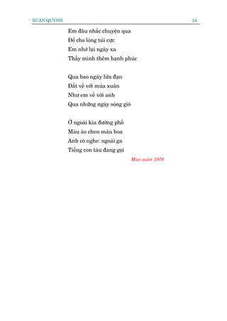XUÊN QUYÂNH                                                  24

              Em àêu nhùæc chuyïån qua
              Àïí cho loâng tuãi cûåc
              Em nhúá laåi ngaây xa
              Thêëy mònh thïm haånh phuác


              Qua bao ngaây lûãa àaån
              Àêët vïì vúái muâa xuên
              Nhû em vïì vúái anh
              Qua nhûäng ngaây soáng gioá


              ÚÃ ngoaâi kia àûúâng phöë
              Maâu aáo chen maâu hoa
              Anh coá nghe: ngoaâi ga
              Tiïëng con taâu àang goåi
                                            Muâa xuên 1976
 