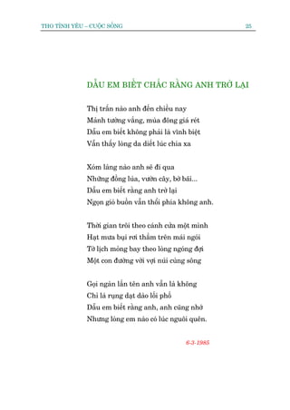 THO TÒNH YÏU – CUÖÅC SÖËNG                                   25




              DÊÎU EM BIÏËT CHÙÆC RÙÇNG ANH TRÚÃ LAÅI


              Thõ trêën naâo anh àïën chiïìu nay
              Maãnh tûúâng vùæng, muâa àöng giaá reát
              Dêîu em biïët khöng phaãi laâ vônh biïåt
              Vêîn thêëy loâng da diïët luác chia xa


              Xoám laâng naâo anh seä ài qua
              Nhûäng àöìng luáa, vûúân cêy, búâ baäi...
              Dêîu em biïët rùçng anh trúã laåi
              Ngoån gioá buöìn vêîn thöíi phña khöng anh.


              Thúâi gian tröi theo caánh cûãa möåt mònh
              Haåt mûa buåi rúi thêìm trïn maái ngoái
              Túâ lõch moãng bay theo loâng ngoáng àúåi
              Möåt con àûúâng vúâi vúåi nuái cuâng söng


              Goåi ngaân lêìn tïn anh vêîn laâ khöng
              Chó laá ruång daåt daâo löëi phöë
              Dêîu em biïët rùçng anh, anh cuäng nhúá
              Nhûng loâng em naâo coá luác nguöi quïn.


                                                  6-3-1985
 