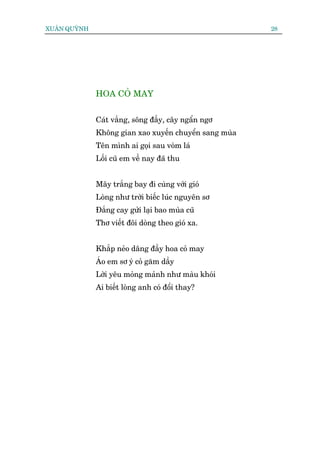 XUÊN QUYÂNH                                             28




              HOA COÃ MAY


              Caát vùæng, söng àêìy, cêy ngêín ngú
              Khöng gian xao xuyïën chuyïín sang muâa
              Tïn mònh ai goåi sau voâm laá
              Löëi cuä em vïì nay àaä thu


              Mêy trùæng bay ài cuâng vúái gioá
              Loâng nhû trúâi biïëc luác nguyïn sú
              Àùæng cay gûãi laåi bao muâa cuä
              Thú viïët àöi doâng theo gioá xa.


              Khùæp neão dêng àêìy hoa coã may
              AÁo em sú yá coã gùm dêìy
              Lúâi yïu moãng maãnh nhû maâu khoái
              Ai biïët loâng anh coá àöíi thay?
 
