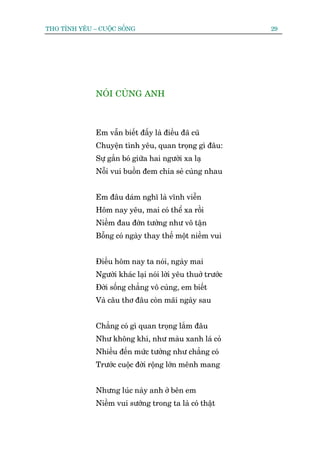THO TÒNH YÏU – CUÖÅC SÖËNG                                   29




              NOÁI CUÂNG ANH



              Em vêîn biïët àêëy laâ àiïìu àaä cuä
              Chuyïån tònh yïu, quan troång gò àêu:
              Sûå gùæn boá giûäa hai ngûúâi xa laå
              Nöîi vui buöìn àem chia seã cuâng nhau


              Em àêu daám nghô laâ vônh viïîn
              Höm nay yïu, mai coá thïí xa röìi
              Niïìm àau àúán tûúãng nhû vö têån
              Böîng coá ngaây thay thïë möåt niïìm vui


              Àiïìu höm nay ta noái, ngaây mai
              Ngûúâi khaác laåi noái lúâi yïu thuúã trûúác
              Àúâi söëng chùèng vö cuâng, em biïët
              Vaâ cêu thú àêu coân maäi ngaây sau


              Chùèng coá gò quan troång lùæm àêu
              Nhû khöng khñ, nhû maâu xanh laá coã
              Nhiïìu àïën mûác tûúãng nhû chùèng coá
              Trûúác cuöåc àúâi röång lúán mïnh mang


              Nhûng luác naây anh úã bïn em
              Niïìm vui sûúáng trong ta laâ coá thêåt
 