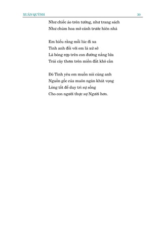 XUÊN QUYÂNH                                                 30

              Nhû chiïëc aáo trïn tûúâng, nhû trang saách
              Nhû chuâm hoa múã caánh trûúác hiïn nhaâ


              Em hiïíu rùçng möîi luác ài xa
              Tònh anh àöëi vúái em laâ xûá súã
              Laâ boáng rúåp trïn con àûúâng nùæng lûãa
              Traái cêy thúm trïn miïìn àêët khö cùçn


              Àoá Tònh yïu em muöën noái cuâng anh
              Nguöìn göëc cuãa muön ngaân khaát voång
              Loâng töët àïí duy trò sûå söëng
              Cho con ngûúâi thûåc sûå Ngûúâi hún.
 