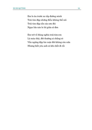 XUÊN QUYÂNH                                                      32



              Em lo êu trûúác xa tùæp àûúâng mònh
              Traái tim àêåp nhûäng àiïìu khöng thïí noái
              Traái tim àêåp cöìn caâo cún àoái
              Ngoån lûãa naâo le loái giûäa cö àún


              Em trúã vïì àuáng nghôa traái-tim-em
              Laâ maáu thõt, àúâi thûúâng ai chùèng coá
              Vêîn ngûâng àêåp luác cuöåc àúâi khöng coân nûäa
              Nhûng biïët yïu anh coá khi chïët ài röìi
 