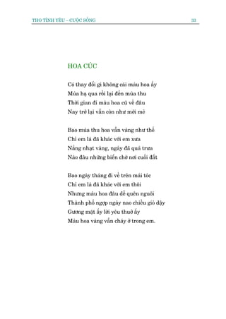 THO TÒNH YÏU – CUÖÅC SÖËNG                                   33




              HOA CUÁC


              Coá thay àöíi gò khöng caái maâu hoa êëy
              Muâa haå qua röìi laåi àïën muâa thu
              Thúâi gian ài maâu hoa cuä vïì àêu
              Nay trúã laåi vêîn coân nhû múái meã


              Bao muâa thu hoa vêîn vaâng nhû thïë
              Chó em laâ àaä khaác vúái em xûa
              Nùæng nhaåt vaâng, ngaây àaä quaá trûa
              Naâo àêu nhûäng biïín chúâ núi cuöëi àêët


              Bao ngaây thaáng ài vïì trïn maái toác
              Chó em laâ àaä khaác vúái em thöi
              Nhûng maâu hoa àêu dïî quïn nguöi
              Thaânh phöë ngúåp ngaây nao chiïìu gioá dêåy
              Gûúng mùåt êëy lúâi yïu thuúã êëy
              Maâu hoa vaâng vêîn chaáy úã trong em.
 