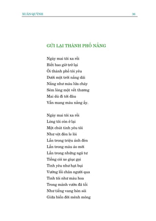 XUÊN QUYÂNH                                 36




              GÛÃI LAÅI THAÂNH PHÖË NÙÆNG


              Ngaây mai töi xa röìi
              Biïët bao giúâ trúã laåi
              Öi thaânh phöë töi yïu
              Dûúái möåt trúâi nùæng daäi
              Nùæng nhû maâu lûãa chaáy
              Seám loâng möåt vïët thûúng
              Mai duâ ài túái àêu
              Vêîn mang maâu nùæng êëy.


              Ngaây mai töi xa röìi
              Loâng töi coân úã laåi
              Möåt chuát tònh yïu töi
              Nhû vïåt àeân le loái
              Lêîn trong triïåu aánh àeân
              Lêîn trong maâu aáo múái
              Lêîn trong nhûäng ngaä tû
              Tiïëng coâi xe giuåc goåi
              Tònh yïu nhû haåt buåi
              Vûúáng löëi chên ngûúâi qua
              Tònh töi nhû maâu hoa
              Trong maãnh vûúân àaä töëi
              Nhû tiïëng vang hoân soãi
              Giûäa biïín àúâi mïnh möng
 