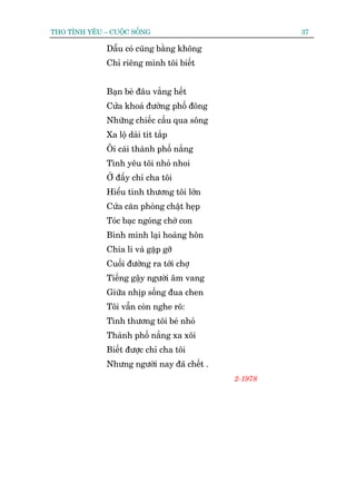 THO TÒNH YÏU – CUÖÅC SÖËNG                            37

              Dêîu coá cuäng bùçng khöng
              Chó riïng mònh töi biïët


              Baån beâ àêu vùæng hïët
              Cûãa khoaá àûúâng phöë àöng
              Nhûäng chiïëc cêìu qua söng
              Xa löå daâi tñt tùæp
              Öi caái thaânh phöë nùæng
              Tònh yïu töi nhoã nhoi
              ÚÃ àêëy chó cha töi
              Hiïíu tònh thûúng töi lúán
              Cûãa cùn phoâng chêåt heåp
              Toác baåc ngoáng chúâ con
              Bònh minh laåi hoaâng hön
              Chia li vaâ gùåp gúä
              Cuöëi àûúâng ra túái chúå
              Tiïëng gêåy ngûúâi êm vang
              Giûäa nhõp söëng àua chen
              Töi vêîn coân nghe roä:
              Tònh thûúng töi beá nhoã
              Thaânh phöë nùæng xa xöi
              Biïët àûúåc chó cha töi
              Nhûng ngûúâi nay àaä chïët .
                                             2-1978
 