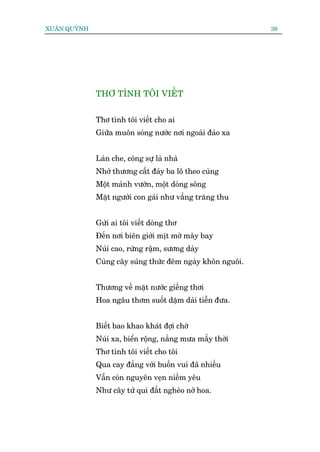 XUÊN QUYÂNH                                                 38




              THÚ TÒNH TÖI VIÏËT


              Thú tònh töi viïët cho ai
              Giûäa muön soáng nûúác núi ngoaâi àaão xa


              Laán che, cöng sûå laâ nhaâ
              Nhúá thûúng cêët àaáy ba lö theo cuâng
              Möåt maãnh vûúân, möåt doâng söng
              Mùåt ngûúâi con gaái nhû vêìng trùng thu


              Gûãi ai töi viïët doâng thú
              Àïën núi biïn giúái mõt múâ mêy bay
              Nuái cao, rûâng rêåm, sûúng daây
              Cuâng cêy suáng thûác àïm ngaây khön nguöi.


              Thûúng vïì mùåt nûúác giïëng thúi
              Hoa ngêu thúm suöët dùåm daâi tiïîn àûa.


              Biïët bao khao khaát àúåi chúâ
              Nuái xa, biïín röång, nùæng mûa mêëy thúâi
              Thú tònh töi viïët cho töi
              Qua cay àùæng vúái buöìn vui àaä nhiïìu
              Vêîn coân nguyïn veån niïìm yïu
              Nhû cêy tûá quñ àêët ngheâo núã hoa.
 