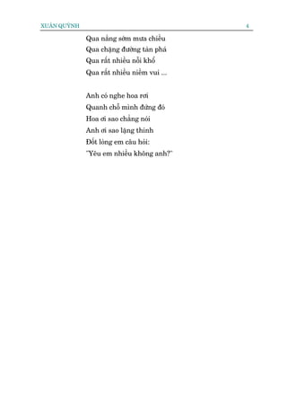 XUÊN QUYÂNH                                   4

              Qua nùæng súám mûa chiïìu
              Qua chùång àûúâng taân phaá
              Qua rêët nhiïìu nöîi khöí
              Qua rêët nhiïìu niïìm vui ...


              Anh coá nghe hoa rúi
              Quanh chöî mònh àûáng àoá
              Hoa úi sao chùèng noái
              Anh úi sao lùång thinh
              Àöët loâng em cêu hoãi:
              "Yïu em nhiïìu khöng anh?"
 