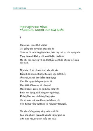 XUÊN QUYÂNH                                                           40




     THÚ VIÏËT CHO MÒNH
     VAÂ NHÛÄNG NGÛÚÂI CON GAÁI KHAÁC


     I


     Caác cö gaái cuâng thúâi vúái töi
     Töi giöëng caác cö vaâ laåi khaác caác cö
     Traán töi dö ra bûúáng bónh hún, baân tay thö laåi coân vuång nûäa.
     Vuång àïën nöîi khöng chó moá túái àêu laâ àöí vúä.
     Maâ khi noái chuyïån vúái ai, töi thêëy tay thûâa khöng biïët dêëu
     vaâo àêu.


     Nhû caác cö töi coá möåt tònh yïu rêët sêu
     Rêët dûä döåi nhûng khöng bao giúâ yïu àûúåc hïët
     ÚÃ caác cö, caác cö êm thêìm chõu àûång
     Cho àïën ngaây tònh yïu êëy tùæt ài.
     Coân úã töi, töi mang noá nùång nïì
     Muöën nguöi quïn, noá laåi ngaây caâng lúán
     Luön xao àöång, töi khöng sao nguã àûúåc.
     Khöng laâm sao coá thïí ngöìi nguyïn
     Töi súå maâu trúâi sau khung cûãa bònh yïn
     Con àûúâng vùæng ngûúâi ài vaâ rûâng cêy lùång gioá.


     Töi yïu nhûäng doâng söng muâa nûúác luä
     Sau phaá phaách ngaân àúâi vêîn laâ lûúång phuâ sa
     Cún mûa raâo, yïu biïët mêëy cún mûa
 