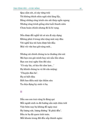 THO TÒNH YÏU – CUÖÅC SÖËNG                                  41

      Qua sêëm seát, coã cêy tûâng traãi
      Töi khöng thñch nhòn ngöi nhaâ löång lêîy,
      Bùçng nhûäng cöng trònh coân sùæt theáp ngöín ngang
      Nhûäng cöng trònh giöëng nhû tuöíi thanh niïn
      Chûa hoaân chónh nhûng àoá laâ hi voång.


      Nïëu àûúåc àöíi nghïì töi seä xin ài xêy dûång
      Khöng phaãi úã trong nhaâ röång maát naây àêu
      Vúái nghïì kia töi luön àûúåc bùæt àêìu
      Muâi vöi vûäa bao giúâ cuäng múái...


      Nhûäng caái chñnh chuáng ta ta thûúâng chaã noái
      Maâ boån con gaái mònh hay noái xêëu lêîn nhau
      Boån con trai nghe loãm àöi cêu:
      "Cö naây laác, cö kia thò cùçm leåm..."
      Hoå khinh chuáng ta vaâ lúâi cûãa miïång:
      "Chuyïån àaân baâ".
      Hoå coá biïët àêu
      Biïët bao àiïìu maäi têån thùèm sêu
      Ta chõu àûång hy sinh vò hoå.


      II


      Dêîu sao con trai cuäng laâ àaáng quñ
      Möîi ngûúâi sinh ra àaä hûúáng sùén möåt chên trúâi
      Viïåc höm nay hoå khöng àïí ngaây mai
      Hoå lûúång sûác, lûúång àûúâng "ài phaãi àïën".
      Àêìu oác hoå àaä quen tñnh toaán.
      Möîi khoaãn trong àúâi àïìu xïëp thaânh ngùn:
 