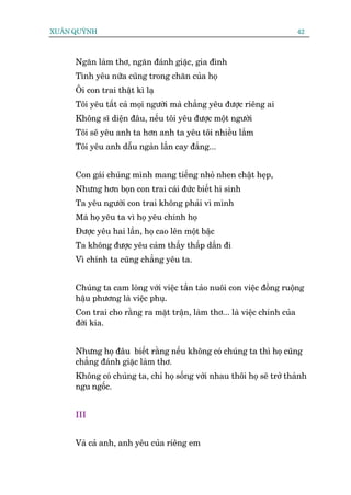 XUÊN QUYÂNH                                                               42



     Ngùn laâm thú, ngùn àaánh giùåc, gia àònh
     Tònh yïu nûäa cuäng trong chùn cuãa hoå
     Öi con trai thêåt kò laå
     Töi yïu têët caã moåi ngûúâi maâ chùèng yïu àûúåc riïng ai
     Khöng sô diïån àêu, nïëu töi yïu àûúåc möåt ngûúâi
     Töi seä yïu anh ta hún anh ta yïu töi nhiïìu lùæm
     Töi yïu anh dêîu ngaân lêìn cay àùæng...


     Con gaái chuáng mònh mang tiïëng nhoã nhen chêåt heåp,
     Nhûng hún boån con trai caái àûác biïët hi sinh
     Ta yïu ngûúâi con trai khöng phaãi vò mònh
     Maâ hoå yïu ta vò hoå yïu chñnh hoå
     Àûúåc yïu hai lêìn, hoå cao lïn möåt bêåc
     Ta khöng àûúåc yïu caãm thêëy thêëp dêìn ài
     Vò chñnh ta cuäng chùèng yïu ta.


     Chuáng ta cam loâng vúái viïåc têìn taão nuöi con viïåc àöìng ruöång
     hêåu phûúng laâ viïåc phuå.
     Con trai cho rùçng ra mùåt trêån, laâm thú... laâ viïåc chñnh cuãa
     àúâi kia.


     Nhûng hoå àêu biïët rùçng nïëu khöng coá chuáng ta thò hoå cuäng
     chùèng àaánh giùåc laâm thú.
     Khöng coá chuáng ta, chó hoå söëng vúái nhau thöi hoå seä trúã thaânh
     ngu ngöëc.


     III


     Vaâ caã anh, anh yïu cuãa riïng em
 