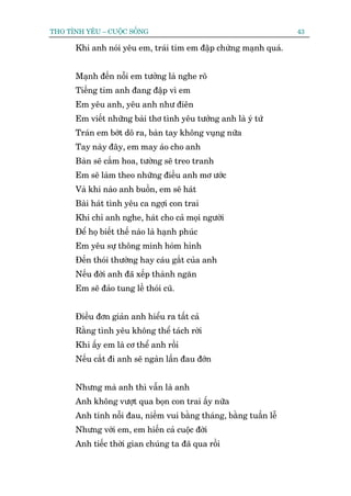 THO TÒNH YÏU – CUÖÅC SÖËNG                                         43

      Khi anh noái yïu em, traái tim em àêåp chûâng maånh quaá.


      Maånh àïën nöîi em tûúãng laâ nghe roä
      Tiïëng tim anh àang àêåp vò em
      Em yïu anh, yïu anh nhû àiïn
      Em viïët nhûäng baâi thú tònh yïu tûúãng anh laâ yá tûá
      Traán em búát dö ra, baân tay khöng vuång nûäa
      Tay naây àêy, em may aáo cho anh
      Baân seä cùæm hoa, tûúâng seä treo tranh
      Em seä laâm theo nhûäng àiïìu anh mú ûúác
      Vaâ khi naâo anh buöìn, em seä haát
      Baâi haát tònh yïu ca ngúåi con trai
      Khi chó anh nghe, haát cho caã moåi ngûúâi
      Àïí hoå biïët thïë naâo laâ haånh phuác
      Em yïu sûå thöng minh hoám hónh
      Àïën thoái thûúâng hay caáu gùæt cuãa anh
      Nïëu àúâi anh àaä xïëp thaânh ngùn
      Em seä àaão tung lïì thoái cuä.


      Àiïìu àún giaãn anh hiïíu ra têët caã
      Rùçng tònh yïu khöng thïí taách rúâi
      Khi êëy em laâ cú thïí anh röìi
      Nïëu cùæt ài anh seä ngaân lêìn àau àúán


      Nhûng maâ anh thò vêîn laâ anh
      Anh khöng vûúåt qua boån con trai êëy nûäa
      Anh tñnh nöîi àau, niïìm vui bùçng thaáng, bùçng tuêìn lïî
      Nhûng vúái em, em hiïën caã cuöåc àúâi
      Anh tiïëc thúâi gian chuáng ta àaä qua röìi
 