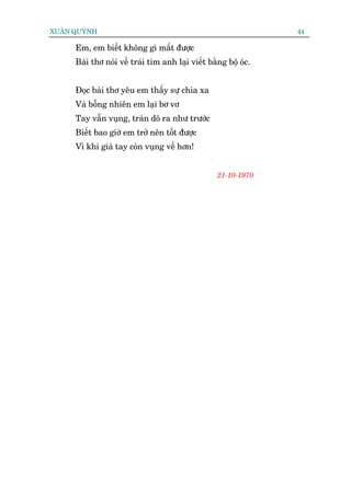 XUÊN QUYÂNH                                                      44

     Em, em biïët khöng gò mêët àûúåc
     Baâi thú noái vïì traái tim anh laåi viïët bùçng böå oác.


     Àoåc baâi thú yïu em thêëy sûå chia xa
     Vaâ böîng nhiïn em laåi bú vú
     Tay vêîn vuång, traán dö ra nhû trûúác
     Biïët bao giúâ em trúã nïn töët àûúåc
     Vò khi giaâ tay coân vuång vïì hún!


                                                   21-10-1970
 