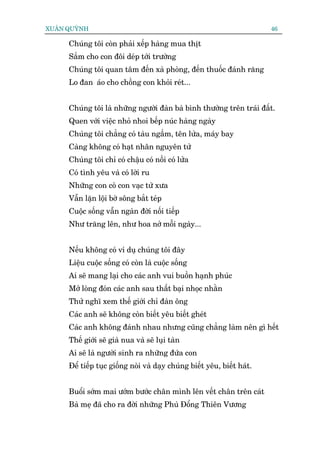 XUÊN QUYÂNH                                                              46

     Chuáng töi coân phaãi xïëp haâng mua thõt
     Sùæm cho con àöi deáp túái trûúâng
     Chuáng töi quan têm àïën xaâ phoâng, àïën thuöëc àaánh rùng
     Lo àan aáo cho chöìng con khoãi reát...


     Chuáng töi laâ nhûäng ngûúâi àaân baâ bònh thûúâng trïn traái àêët.
     Quen vúái viïåc nhoã nhoi bïëp nuác haâng ngaây
     Chuáng töi chùèng coá taâu ngêìm, tïn lûãa, maáy bay
     Caâng khöng coá haåt nhên nguyïn tûã
     Chuáng töi chó coá chêåu coá nöìi coá lûãa
     Coá tònh yïu vaâ coá lúâi ru
     Nhûäng con coâ con vaåc tûâ xûa
     Vêîn lùån löåi búâ söng bùæt teáp
     Cuöåc söëng vêîn ngaân àúâi nöëi tiïëp
     Nhû trùng lïn, nhû hoa núã möîi ngaây...


     Nïëu khöng coá vñ duå chuáng töi àêy
     Liïåu cuöåc söëng coá coân laâ cuöåc söëng
     Ai seä mang laåi cho caác anh vui buöìn haånh phuác
     Múã loâng àoán caác anh sau thêët baåi nhoåc nhùçn
     Thûã nghô xem thïë giúái chó àaân öng
     Caác anh seä khöng coân biïët yïu biïët gheát
     Caác anh khöng àaánh nhau nhûng cuäng chùèng laâm nïn gò hïët
     Thïë giúái seä giaâ nua vaâ seä luåi taân
     Ai seä laâ ngûúâi sinh ra nhûäng àûáa con
     Àïí tiïëp tuåc giöëng noâi vaâ daåy chuáng biïët yïu, biïët haát.


     Buöíi súám mai ûúám bûúác chên mònh lïn vïët chên trïn caát
     Baâ meå àaä cho ra àúâi nhûäng Phuâ Àöíng Thiïn Vûúng
 