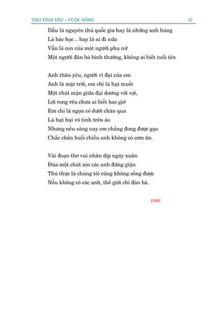 THO TÒNH YÏU – CUÖÅC SÖËNG                                          47

      Dêîu laâ nguyïn thuã quöëc gia hay laâ nhûäng anh huâng
      Laâ baác hoåc... hay laâ ai ài nûäa
      Vêîn laâ con cuãa möåt ngûúâi phuå nûä
      Möåt ngûúâi àaân baâ bònh thûúâng, khöng ai biïët tuöíi tïn


      Anh thên yïu, ngûúâi vô àaåi cuãa em
      Anh laâ mùåt trúâi, em chó laâ haåt muöëi
      Möåt chuát mùån giûäa àaåi dûúng vúâi vúåi,
      Lúâi rong rïu chûa ai biïët bao giúâ
      Em chó laâ ngoån coã dûúái chên qua
      Laâ haåt buåi vö tònh trïn aáo
      Nhûng nïëu saáng nay em chùèng àong àûúåc gaåo
      Chùæc chùæn buöíi chiïìu anh khöng coá cúm ùn.


      Vaâi àoaån thú vui nhên dõp ngaây xuên
      Àuâa möåt chuát xin caác anh àûâng giêån
      Thuá thûåc laâ chuáng töi cuäng khöng söëng àûúåc
      Nïëu khöng coá caác anh, thïë giúái chó àaân baâ.


                                                          1986
 