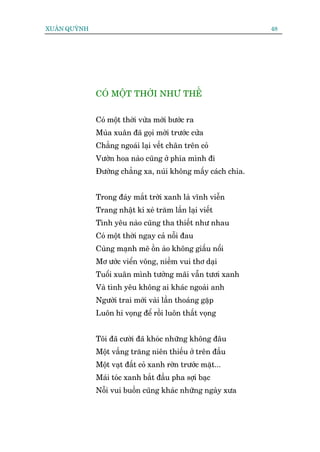 XUÊN QUYÂNH                                                   48




              COÁ MÖÅT THÚÂI NHÛ THÏË


              Coá möåt thúâi vûâa múái bûúác ra
              Muâa xuên àaä goåi múâi trûúác cûãa
              Chùèng ngoaái laåi vïët chên trïn coã
              Vûúân hoa naâo cuäng úã phña mònh ài
              Àûúâng chùèng xa, nuái khöng mêëy caách chia.


              Trong àaáy mùæt trúâi xanh laâ vônh viïîn
              Trang nhêåt kñ xeá trùm lêìn laåi viïët
              Tònh yïu naâo cuäng tha thiïët nhû nhau
              Coá möåt thúâi ngay caã nöîi àau
              Cuâng maånh meä öìn aâo khöng giêëu nöíi
              Mú ûúác viïín vöng, niïìm vui thú daåi
              Tuöíi xuên mònh tûúãng maäi vêîn tûúi xanh
              Vaâ tònh yïu khöng ai khaác ngoaâi anh
              Ngûúâi trai múái vaâi lêìn thoaáng gùåp
              Luön hi voång àïí röìi luön thêët voång


              Töi àaä cûúâi àaä khoác nhûäng khöng àêu
              Möåt vêìng trùng niïn thiïëu úã trïn àêìu
              Möåt vaåt àêët coã xanh rúân trûúác mùåt...
              Maái toác xanh bùæt àêìu pha súåi baåc
              Nöîi vui buöìn cuäng khaác nhûäng ngaây xûa
 