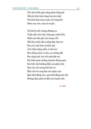THO TÒNH YÏU – CUÖÅC SÖËNG                                      49

              Chi chuát thúâi gian tûâng phuát tûâng giúâ
              Nhû keã khoá tñnh tûâng haâo keo kiïåt
              Töi biïët chùæc muâa xuên röìi cuäng hïët
              Höm nay non, mai coã seä giaâ.


              Töi àaä ài mêëy chùång àûúâng xa
              Vûúåt mêëy nuái mêëy rûâng qua mêëy biïín
              Niïìm mú ûúác gûãi vaâo trang viïët
              Nöîi àau buöìn döìn xuöëng àaáy têm tû
              Em yïu anh hún caã thúâi xûa
              (Caái thúâi tûúãng chïët vò tònh aái)
              Em chùèng cheát vò anh, em chùèng àöíi
              Em cöång anh vaâo vúái cuöåc àúâi em
              Em biïët quïn nhûäng chuyïån àaáng quïn
              Em biïët nhúá nhûäng àiïìu em phaãi nhúá
              Hoa cuác tñm trong baâi haát cuä
              Dêîu vêîn laâ cung bêåc cuãa ngaây xûa
              Quaá khûá àaáng yïu, quaá khûá àaáng tön thúâ
              Nhûng àêu phaãi laâ àiïìu em luyïën tiïëc.


                                                      11-1984
 
