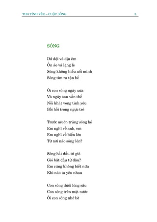 THO TÒNH YÏU – CUÖÅC SÖËNG                   5




              SOÁNG


              Dûä döåi vaâ dõu ïm
              ÖÌn aâo vaâ lùång leä
              Soáng khöng hiïíu nöíi mònh
              Soáng tòm ra têån bïí


              Öi con soáng ngaây xûa
              Vaâ ngaây sau vêîn thïë
              Nöîi khaát voång tònh yïu
              Böìi höìi trong ngûåc treã


              Trûúác muön truâng soáng bïí
              Em nghô vïì anh, em
              Em nghô vïì biïín lúán
              Tûâ núi naâo soáng lïn?


              Soáng bùæt àêìu tûâ gioá
              Gioá bùæt àêìu tûâ àêu?
              Em cuäng khöng biïët nûäa
              Khi naâo ta yïu nhau


              Con soáng dûúái loâng sêu
              Con soáng trïn mùåt nûúác
              Öi con soáng nhúá búâ
 