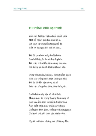 XUÊN QUYÂNH                                                  50




              THÚ TÒNH CHO BAÅN TREÃ


              Vêîn con àûúâng, vaåt coã tuöíi mûúâi lùm
              Mùåt höì röång, gioá àuâa qua keä laá
              Lúâi tònh tûå trùm lêìn trïn ghïë àaá
              Biïët lúâi naâo giaã döëi vúái lúâi yïu...


              Töi àaä qua biïët mêëy buöíi chiïìu
              Bao höìi höåp, lo êu vaâ haånh phuác
              Töi trùn trúã nhiïìu àïm cuâng hoa cuác
              Àúåi tiïëng gaâ àaánh thûác sûå bònh yïn


              Doâng söng naây, baäi caát, caánh buöìm quen
              Hoa lau trùæng suöët möåt thúâi quaá khûá
              Töi àa ài àïën têån cuâng xûá súã
              Àïën têån cuâng àau àúán, àïën tònh yïu


              Buöíi chiïìu naây sùåc súä nhû thïu
              Muön maâu aáo trong hoaâng hön raång rúä
              Baân tay êëm, maái toác mïìm buöng xoaä
              AÁnh mùæt nhòn nhû chêëp caã vö biïn
              Chùèng coá thúâi gian, chùèng coá khöng gian
              Chó tuöíi treã, chó tònh yïu vônh viïîn.


              Ngûúâi múái àïën nhûäng núi töi tûâng àïën
 