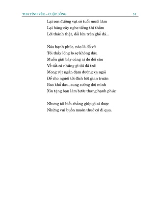 THO TÒNH YÏU – CUÖÅC SÖËNG                                    51

              Laåi con àûúâng vaåt coã tuöíi mûúâi lùm
              Laåi haâng cêy nghe tiïëng thò thêìm
              Lúâi thaânh thêåt, döëi lûâa trïn ghïë àaá...


              Naâo haånh phuác, naâo laâ àöí vúä
              Töi thêëy loâng lo súå khöng àêu
              Muöën giaäi baây cuâng ai àoá àöi cêu
              Vïì têët caã nhûäng gò töi àaä traãi
              Mong ruát ngùæn àùåm àûúâng xa ngaái
              Àïí cho ngûúâi túái àñch búát gian truên
              Bao khöí àau, sung sûúáng àúâi mònh
              Xin tùång baån laâm bûúác thang haånh phuác


              Nhûng töi biïët chùèng giuáp gò ai àûúåc
              Nhûäng vui buöìn muön thuúã cûá ài qua.
 