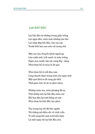 XUÊN QUYÂNH                                                  52




              LAÅI BÙÆT ÀÊÌU


              Laåi bùæt àêìu tûâ nhûäng trang giêëy trùæng
              Laåi ngoån àeân, maâu mûåc nhûäng cêu thú
              Laåi nhõp àêåp bùæt àêìu, tim raåo rûåc
              Trûúác biïët bao nao nûác vúái mong chúâ


              Möåt con taâu chuyïín baánh ngoaâi ga
              Laân nûúác múái, trúâi xanh vaâ mêy trùæng
              Ngön non mûúát, baäi caát vaâng àêìy nùæng
              Nhû chûa hïì coá muâa luä ài qua.


              Nhû chûa hïì coá nöîi àau xûa
              Loâng thanh thaãn trong tònh yïu ngaây múái.
              Möåt quaá khûá ra ài cuâng gioá thöíi
              Thúâi gian tröi, kñ ûác seä phai nhoaâ.


              Nhûäng muâa sen, muâa phûúång àaä xa
              Trïn khùæp neão laåi bùæt àêìu muâa cuác
              Röìi hoa àaâo laåi tûúi höìng nö nûác
              Nhû chûa hïì biïët àïën taân phai.


              Tay trong tay töi àaä bïn ngûúâi
              Töi chùèng noái àiïìu chi vïì vônh viïîn
              Vò möîi saáng khi mùåt trúâi hiïín hiïån
              Laâ möåt ngaây töi laåi bùæt àêìu yïu.
 