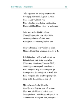 THO TÒNH YÏU – CUÖÅC SÖËNG                                      53



               Nïëu ngaây mai em khöng laâm thú nûäa
              Nïëu ngaây mai em khöng laâm thú nûäa
              Cuöåc söëng trúã vïì bònh yïn
              Ngaây nöëi nhau trïn àûúâng phöë ïm àïìm
              Khöng nöîi khöí, khöng niïìm vui kinh ngaåc


              Trêån mûa xuên dêîu laâm ûúát aáo
              Nhûng loâng em coân caãm xuác chi àêu
              Muâa àöng vïì quïn nöîi nhúá nhau
              Khöng xön xao khi nùæng heâ àïën súám


              Chuyïån höm nay seä trúã thaânh kó niïåm
              Maâu phûúång chùèng nöìng naân trïn löëi ta ài.


              Gioá thöíi núi naây khöng laånh túái núái kia
              Lúâi noái têm tònh trúã nïn nhaåt nheäo
              Nghe tiïëng con taâu em khöng thïí hiïíu
              Têëm loâng anh trong möîi chuyïën ài xa
              Em khöng coân thêëy nhúá nhûäng sên ga
              Nhûäng núi àaä ài, nhûäng núi chûa hïì àïën
              Khaát voång anh dêîu hoaâ trong soáng biïín
              Soáng xö búâ chùèng röån àïën têm tû


              Möåt ngaây naâo àoåc laåi doâng thú
              Êm àiïåu êëy chùèng coân gieo tiïëng nhaåc
              Chêët men naâo laâm em choaáng vaáng
              Cuäng phai dêìn theo nhûäng thaáng nùm xa.
              Nhû hoâm thû khöng coân möåt phong thû
 