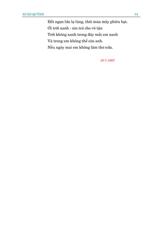 XUÊN QUYÂNH                                                          54

              Hïët ngoån lûãa laå luâng, thöi muâa mêy phiïu baåt.
              Úi trúâi xanh - xin traã cho vö têån
              Trúâi khöng xanh trong àaáy mùæt em xanh
              Vaâ trong em khöng thïí coân anh.
              Nïëu ngaây mai em khöng laâm thú nûäa.


                                                18-7-1967
 