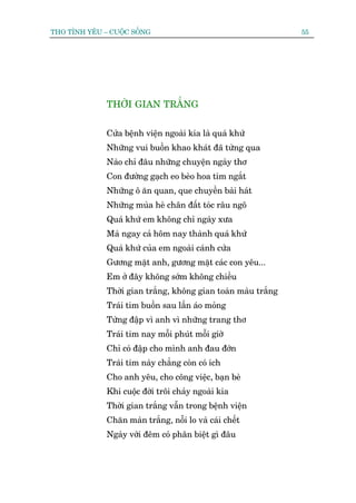 THO TÒNH YÏU – CUÖÅC SÖËNG                                      55




              THÚÂI GIAN TRÙÆNG


              Cûãa bïånh viïån ngoaâi kia laâ quaá khûá
              Nhûäng vui buöìn khao khaát àaä tûâng qua
              Naâo chó àêu nhûäng chuyïån ngaây thú
              Con àûúâng gaåch eo beâo hoa tñm ngùæt
              Nhûäng ö ùn quan, que chuyïìn baâi haát
              Nhûäng muâa heâ chên àêët toác rêu ngö
              Quaá khûá em khöng chó ngaây xûa
              Maâ ngay caã höm nay thaânh quaá khûá
              Quaá khûá cuãa em ngoaâi caánh cûãa
              Gûúng mùåt anh, gûúng mùåt caác con yïu...
              Em úã àêy khöng súám khöng chiïìu
              Thúâi gian trùæng, khöng gian toaân maâu trùæng
              Traái tim buöìn sau lêìn aáo moãng
              Tûâng àêåp vò anh vò nhûäng trang thú
              Traái tim nay möîi phuát möîi giúâ
              Chó coá àêåp cho mònh anh àau àúán
              Traái tim naây chùèng coân coá ñch
              Cho anh yïu, cho cöng viïåc, baån beâ
              Khi cuöåc àúâi tröi chaãy ngoaâi kia
              Thúâi gian trùæng vêîn trong bïånh viïån
              Chùn maân trùæng, nöîi lo vaâ caái chïët
              Ngaây vúái àïm coá phên biïåt gò àêu
 