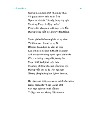 XUÊN QUYÂNH                                                      56

              Gûúng mùåt ngûúâi nhúåt nhaåt nhû nhau
              Vaâ quêìn aáo möåt maâu xanh öë cuä
              Ngûúâi ta khuyïn "luác naây àûâng suy nghô
              Maâ cuäng àûâng xuác àöång, lo êu"
              Phña trûúác, phña sau, dûúái àêët, trïn àêìu
              Dûúâng trong suöët möåt maâu vö têån trùæng.


              Muöën gaánh àúä cho em phêìn nùång nhoåc
              Túái thùm em röìi anh laåi ra ài
              Àöi mùæt lo êu, lûoâi êu yïëm xeã chia
              Luác anh àïën luác anh ài thaânh quaá khûá
              Anh thuöåc vïì nhûäng ngûúâi ngoaâi caánh cûãa
              Cuãa con àûúâng trang viïët, trang thú
              Muâa vaãi thiïìu laåi túái muâa dûa
              Muâa hoa phûúång chùæc rúi höìng maái phöë
              Àûúâng cuöën buåi búâ àï traân ngêåp gioá
              Nhûäng phöë phûúâng lêìm luåi vúái lo toan,


              Duâ cuâng möåt thúâi gian, cuâng möåt khöng gian
              Ngoaâi caánh cûãa vúái em laâ quaá khûá
              Coân hiïån taåi cuãa em laâ nöîi nhúá
              Thúâi gian úi sao khöng àöíi sùæc maâu.
 