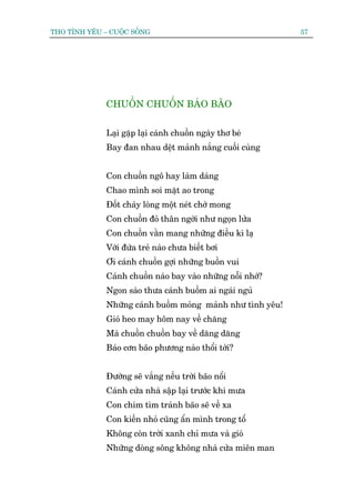 THO TÒNH YÏU – CUÖÅC SÖËNG                                   57




              CHUÖÌN CHUÖÌN BAÁO BAÄO


              Laåi gùåp laåi caánh chuöìn ngaây thú beá
              Bay àan nhau dïåt maãnh nùæng cuöëi cuâng


              Con chuöìn ngö hay laâm daáng
              Chao mònh soi mùåt ao trong
              Àöët chaáy loâng möåt neát chúâ mong
              Con chuöìn àoã thên ngúâi nhû ngoån lûãa
              Con chuöìn vùçn mang nhûäng àiïìu kò laå
              Vúái àûáa treã naâo chûa biïët búi
              Úi caánh chuöìn gúåi nhûäng buöìn vui
              Caánh chuöìn naâo bay vaâo nhûäng nöîi nhúá?
              Ngon saâo thûa caánh buöìm ai ngaái nguã
              Nhûäng caánh buöìm moãng maãnh nhû tònh yïu!
              Gioá heo may höm nay vïì chùng
              Maâ chuöìn chuöìn bay vïì dùng dùng
              Baáo cún baäo phûúng naâo thöíi túái?


              Àûúâng seä vùæng nïëu trúâi baäo nöíi
              Caánh cûãa nhaâ sêåp laåi trûúác khi mûa
              Con chim tòm traánh baäo seä vïì xa
              Con kiïën nhoã cuäng êín mònh trong töí
              Khöng coân trúâi xanh chó mûa vaâ gioá
              Nhûäng doâng söng khöng nhaâ cûãa miïn man
 