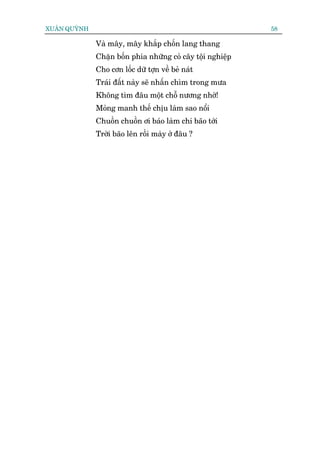 XUÊN QUYÂNH                                                 58

              Vaâ mêy, mêy khùæp chöën lang thang
              Chùån böën phña nhûäng coã cêy töåi nghiïåp
              Cho cún löëc dûä túån vïì beã naát
              Traái àêët naây seä nhêën chòm trong mûa
              Khöng tòm àêu möåt chöî nûúng nhúâ!
              Moãng manh thïë chõu laâm sao nöíi
              Chuöìn chuöìn úi baáo laâm chi baäo túái
              Trúâi baäo lïn röìi maây úã àêu ?
 