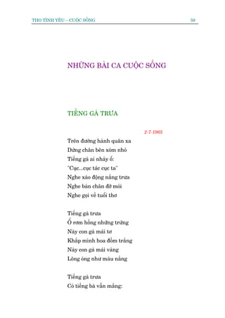 THO TÒNH YÏU – CUÖÅC SÖËNG                            59




              NHÛÄNG BAÂI CA CUÖÅC SÖËNG




              TIÏËNG GAÂ TRÛA


                                           2-7-1965

              Trïn àûúâng haânh quên xa
              Dûâng chên bïn xoám nhoã
              Tiïëng gaâ ai nhaãy öí:
              "Cuåc...cuåc taác cuåc ta"
              Nghe xaáo àöång nùæng trûa
              Nghe baân chên àúä moãi
              Nghe goåi vïì tuöíi thú


              Tiïëng gaâ trûa
              ÖÍ rúm höìng nhûäng trûáng
              Naây con gaâ maái tú
              Khùæp mònh hoa àöëm trùæng
              Naây con gaâ maái vaâng
              Löng oáng nhû maâu nùæng


              Tiïëng gaâ trûa
              Coá tiïëng baâ vêîn mùæng:
 