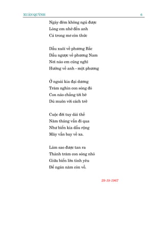 XUÊN QUYÂNH                                               6

              Ngaây àïm khöng nguã àûúåc
              Loâng em nhúá àïën anh
              Caã trong mú coân thûác


              Dêîu xuöi vïì phûúng Bùæc
              Dêîu ngûúåc vïì phûúng Nam
              Núi naâo em cuäng nghô
              Hûúáng vïì anh - möåt phûúng


              ÚÃ ngoaâi kia àaåi dûúng
              Trùm nghòn con soáng àoá
              Con naâo chùèng túái búâ
              Duâ muön vúâi caách trúã


              Cuöåc àúâi tuy daâi thïë
              Nùm thaáng vêîn ài qua
              Nhû biïín kia dêîu röång
              Mêy vêîn bay vïì xa.


              Laâm sao àûúåc tan ra
              Thaânh trùm con soáng nhoã
              Giûäa biïín lúán tònh yïu
              Àïí ngaân nùm coân vöî.


                                             29-19-1967
 