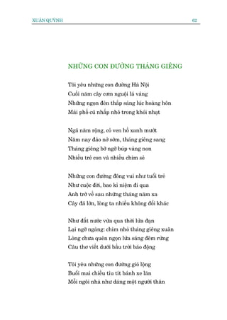 XUÊN QUYÂNH                                                    62




              NHÛÄNG CON ÀÛÚÂNG THAÁNG GIÏNG


              Töi yïu nhûäng con àûúâng Haâ Nöåi
              Cuöëi nùm cêy cúm nguöåi laá vaâng
              Nhûäng ngoån àeân thùæp saáng luác hoaâng hön
              Maái phöë cuä nhêëp nhö trong khoái nhaåt


              Ngaä nùm röång, coã ven höì xanh mûúát
              Nùm nay àaâo núã súám, thaáng giïng sang
              Thaáng giïng búä ngúä buáp vaâng non
              Nhiïìu treã con vaâ nhiïìu chim seã


              Nhûäng con àûúâng àöng vui nhû tuöíi treã
              Nhû cuöåc àúâi, bao kó niïåm ài qua
              Anh trúã vïì sau nhûäng thaáng nùm xa
              Cêy àaä lúán, loâng ta nhiïìu khöng àöíi khaác


              Nhû àêët nûúác vûâa qua thúâi lûãa àaån
              Laåi ngúä ngaâng: chim nhoã thaáng giïng xuên
              Loâng chûa quïn ngoån lûãa saáng àïm rûâng
              Cêu thú viïët dûúái bêìu trúâi baáo àöång


              Töi yïu nhûäng con àûúâng gioá löång
              Buöíi mai chiïìu tñu tñt baánh xe lùn
              Möîi ngöi nhaâ nhû daáng möåt ngûúâi thên
 