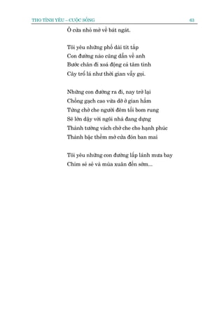 THO TÒNH YÏU – CUÖÅC SÖËNG                                   63

              Ö cûãa nhoã múã vïì baát ngaát.


              Töi yïu nhûäng phöë daâi tñt tùæp
              Con àûúâng naâo cuäng dêîn vïì anh
              Bûúác chên ài xoaá àöång caã têm tònh
              Cêy tröí laá nhû thúâi gian vêîy goåi.


              Nhûäng con àûúâng ra ài, nay trúã laåi
              Chöìng gaåch cao vûâa dúä úã gian hêìm
              Tûâng chúã che ngûúâi àïm töëi bom rung
              Seä lúán dêåy vúái ngöi nhaâ àang dûång
              Thaânh tûúâng vaách chúã che cho haånh phuác
              Thaânh bêåc thïìm múã cûãa àoán ban mai


              Töi yïu nhûäng con àûúâng lêëp laánh mûa bay
              Chim seã seã vaâ muâa xuên àïën súám...
 