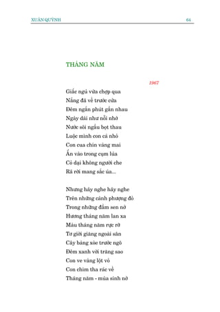 XUÊN QUYÂNH                                          64




              THAÁNG NÙM


                                              1967

              Giêëc nguã vûâa chúåp qua
              Nùæng àaä vïì trûúác cûãa
              Àïm ngùæn phuát gêìn nhau
              Ngaây daâi nhû nöîi nhúá
              Nûúác söi ngêìu boåt thau
              Luöåc mònh con caá nhoã
              Con cua chñn vaâng mai
              ÊÍn vaâo trong cuåm luáa
              Coã daåi khöng ngûúâi che
              Raä rúâi mang sùæc uáa...


              Nhûng haäy nghe haäy nghe
              Trïn nhûäng caânh phûúång àoã
              Trong nhûäng àêìm sen núã
              Hûúng thaáng nùm lan xa
              Maâu thaáng nùm rûåc rúä
              Tú giúâi giùng ngoaâi sên
              Cêy baâng xoâe trûúác ngoä
              Àïm xanh vúâi trùng sao
              Con ve vaâng löåt voã
              Con chim tha raác vïì
              Thaáng nùm - muâa sinh núã
 