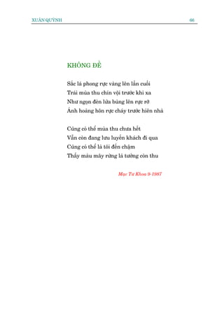 XUÊN QUYÂNH                                                 66




              KHÖNG ÀÏÌ


              Sùæc laá phong rûåc vaâng lïn lêìn cuöëi
              Traái muâa thu chñn vöåi trûúác khi xa
              Nhû ngoån àeân lûãa buâng lïn rûåc rúä
              AÁnh hoaâng hön rûåc chaáy trûúác hiïn nhaâ


              Cuäng coá thïí muâa thu chûa hïët
              Vêîn coân àang lûu luyïën khaách ài qua
              Cuäng coá thïí laâ töi àïën chêåm
              Thêëy maâu mêy rûâng laá tûúãng coân thu


                                      Maåc Tû Khoa 9-1987
 