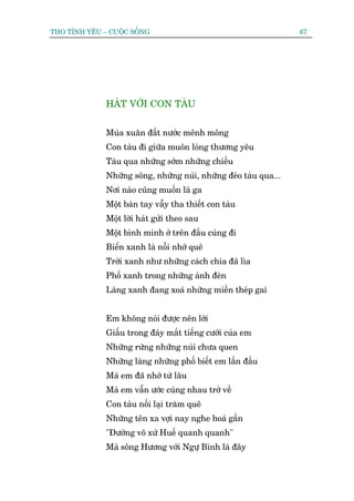 THO TÒNH YÏU – CUÖÅC SÖËNG                                        67




              HAÁT VÚÁI CON TAÂU


              Muâa xuên àêët nûúác mïnh möng
              Con taâu ài giûäa muön loâng thûúng yïu
              Taâu qua nhûäng súám nhûäng chiïìu
              Nhûäng söng, nhûäng nuái, nhûäng àeâo taâu qua...
              Núi naâo cuäng muöën laâ ga
              Möåt baân tay vêîy tha thiïët con taâu
              Möåt lúâi haát gûãi theo sau
              Möåt bònh minh úã trïn àêìu cuâng ài
              Biïín xanh laâ nöîi nhúá quï
              Trúâi xanh nhû nhûäng caách chia àaä lòa
              Phöë xanh trong nhûäng aánh àeân
              Laâng xanh àang xoaá nhûäng miïìn theáp gai


              Em khöng noái àûúåc nïn lúâi
              Giêëu trong àaáy mùæt tiïëng cûúâi cuãa em
              Nhûäng rûâng nhûäng nuái chûa quen
              Nhûäng laâng nhûäng phöë biïët em lêìn àêìu
              Maâ em àaä nhúá tûâ lêu
              Maâ em vêîn ûúác cuâng nhau trúã vïì
              Con taâu nöëi laåi trùm quï
              Nhûäng tïn xa vúåi nay nghe hoaá gêìn
              "Àûúâng vö xûá Huïë quanh quanh"
              Maâ söng Hûúng vúái Ngûå Bònh laâ àêy
 