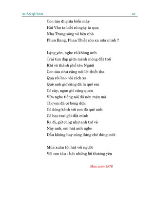 XUÊN QUYÂNH                                                  68

              Con taâu ài giûäa biïín mêy
              Haãi Vên ta biïët coá ngaây ta qua
              Nha Trang soáng vöî bïn nhaâ
              Phan Rang, Phan Thiïët coân xa nûäa mònh ?


              Lùång yïn, nghe roä khöng anh
              Traái tim àêåp giûäa mïnh möng àêët trúâi
              Khi vö thaânh phöë tïn Ngûúâi
              Con taâu nhû cuäng noái lúâi thiïët tha
              Qua röìi bao nöîi caách xa
              Quï anh giúâ cuäng àaä laâ quï em
              Coã cêy, ngoån gioá cuäng quen
              Vûâa nghe tiïëng noái àaä nïn mùån maâ
              Thú em àaä coá boáng dûâa
              Coá doâng kïnh vúái con àoâ quï anh
              Coá bao trai gaái àêët mònh
              Ra ài, giúâ cuäng nhû anh trúã vïì
              Naây anh, em haát anh nghe
              Dêîu khöng hay cuäng àûâng chï àûâng cûúâi


              Muâa xuên töi haát vúái ngûúâi
              Vúái con taâu - haát nhûäng lúâi thûúng yïu


                                            Muâa xuên 1976
 