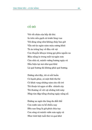 THO TÒNH YÏU – CUÖÅC SÖËNG                                   69




              CÖË ÀÖ


              Vúái vïët chên cuãa bêìy daä thuá
              In trïn nïìn gaåch cuä trûúác lùng vua
              Vúái doâng söng nhû khöng chaãy bao giúâ
              Vêîn múâ aão ngaân nùm maâu sûúng khoái
              Taâ aáo trùæng bay vïì àêu vúâi vúåi
              Con thuyïìn khuya trùng goåi phña nguöìn xa
              Maâu nùæng in trong mùæt tûå ngaân xûa
              Cùn nhaâ cuä, maãnh vûúâng hûúng ngaây cuä
              Dêîu hiïån taåi maâ nhû quaá khûá
              Laâ quï hûúng duâ khöng phaãi quï hûúng.


              Dûúâng nhû àêy, töi coá nöîi buöìn
              Coá haånh phuác, coá möåt thúâi thú beá
              Coá khaát voång nhûäng nùm coân rêët treã
              Töi thuöåc tûâ ngoån coã àïën nhaânh cêy
              Töi thûúng vïì vúâi vúåi nhûäng trúâi mêy
              Nhõp tim àêåp tiïëng chuöng ngaây nùæng xïë.


              Àûúâng xa ngaái cho loâng da diïët thïë
              Con nûúác naâo ra bïí chiïìu nay
              Àïën nao loâng laâ giúâ phuát chia tay
              Con söng cuä maãnh vûúân xûa ngaây cuä
              Nhû vônh biïåt tuöíi thú vaâ quaá khûá
 