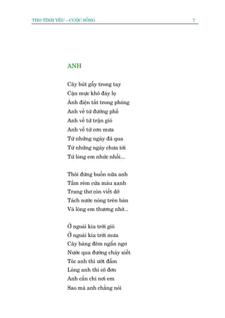 THO TÒNH YÏU – CUÖÅC SÖËNG                   7




              ANH


              Cêy buát gêîy trong tay
              Cùån mûåc khö àaáy loå
              AÁnh àiïån tùæt trong phoâng
              Anh vïì tûâ àûúâng phöë
              Anh vïì tûâ trêån gioá
              Anh vïì tûâ cún mûa
              Tûâ nhûäng ngaây àaä qua
              Tûâ nhûäng ngaây chûa túái
              Tûâ loâng em nhûác nhöëi...


              Thöi àûâng buöìn nûäa anh
              Têëm reâm cûãa maâu xanh
              Trang thú coân viïët dúã
              Taách nûúác noáng trïn baân
              Vaâ loâng em thûúng nhúá...


              ÚÃ ngoaâi kia trúâi gioá
              ÚÃ ngoaâi kia trúâi mûa
              Cêy baâng àïm ngêín ngú
              Nûúác qua àûúâng chaãy xiïët
              Toác anh thò ûúát àêîm
              Loâng anh thò cö àún
              Anh cêìn chi núi em
              Sao maâ anh chùèng noái
 