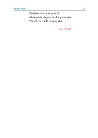 XUÊN QUYÂNH                                                    70

              Baån beâ úi dêîu töi seä quay vïì
              Nhûng chùæc rùçng têët caã chùèng nhû xûa
              Töi seä khaác, cöë àö röìi cuäng khaác.


                                               Huïë, 11-1984
 